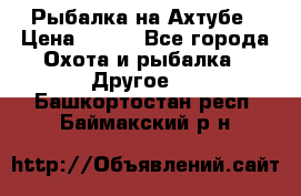 Рыбалка на Ахтубе › Цена ­ 500 - Все города Охота и рыбалка » Другое   . Башкортостан респ.,Баймакский р-н